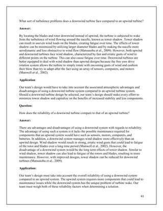 61
What sort of turbulence problems does a downwind turbine face compared to an upwind turbine?
Answer:
By locating the blades and rotor downwind instead of upwind, the turbine is subjected to wake
from the turbulence of wind flowing around the nacelle, known as tower shadow. Tower shadow
can result in uneven wind loads on the blades, creating fatigue over time. The effects of tower
shadow can be minimized by utilizing larger diameter blades and by making the nacelle more
aerodynamic and less obstructive to wind flow (Matsunobu et al., 2009). However, both upwind
and downwind turbines face wind shadow, characterized by fast and erratic gusts of wind to
different points on the turbine. This can also cause fatigue over time. Downwind turbines are
better equipped to deal with wind shadow than upwind designs because the free yaw drive
rotation system allows the turbine to simply rotate with oncoming gusts of wind and cushion
their blow than try to adapt after the fact using an array of sensors, computers, and motors
(Manwell et al., 2002).
Application
Our team’s design would have to take into account the associated atmospheric advantages and
disadvantages of using a downwind turbine system compared to an upwind turbine system.
Should a downwind turbine design be selected, our team’s design should make every effort to
minimize tower shadow and capitalize on the benefits of increased stability and less components.
Question:
How does the reliability of a downwind turbine compare to that of an upwind turbine?
Answer:
There are advantages and disadvantages of using a downwind system with regards to reliability.
The advantage of using such a system is it lacks the possible maintenance required for
components that an upwind system would have such as sensors, motors, computers, and
batteries. In addition, a downwind system manages wind shadow more effectively than an
upwind design. Wind shadow would result in strong, erratic wind gusts that could lead to fatigue
of the rotor and blades over a long time period (Manwell et al., 2002). However, the
disadvantage of a downwind system would be the long term effects of tower shadow. Similar to
wind shadow, tower shadow can also lead to fatigue of the rotors and blades, resulting in more
maintenance. However, with improved designs, tower shadow can be reduced for downwind
turbines (Matsunobu et al., 2009).
Application:
Our team’s design must take into account the overall reliability of using a downwind system
compared to an upwind system. The upwind system requires more components that could lead to
maintenance issues while the downwind system has the unique problem of turbine wake. Our
team must weigh both of these reliability factors when determining a solution.
 