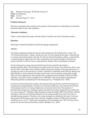 62
To: Professor Neuberger, WTSN104, Section 57
From: Evan Kearney
Date: 3/12/14
Re: Research Paper #2 - Part 1
Problem Statement:
Develop a mechanism that would vary the position of horizontal axis wind turbines to maximize
electrical output in any wind conditions.
Alternative Solutions:
Create a wind turbine that rotates with the help of a sail/tail vane and a frictionless surface.
Question:
What type of materials should be used for the design components?
Answer:
The design components being focused on in this question are the locking device “pegs”, the
“low-friction/frictionless” surface, and the tail vane. For the locking device pegs, a material that
is a strong and resistant metal is desired. For the low-friction/frictionless surface, a material that
is strong enough to support the top of the wind turbine, but smooth enough to rotate the top
easily is desired. For the tail vane, a material that is durable with a long lifetime is desired.
For the locking device pegs, the material that may be best suited for the design is
titanium/titanium alloys. The locking device pegs need to be strong. They need to be able to stop
the top of the wind turbine from rotating without causing any damage to the pegs themselves or
causing any stress to the structure as a whole. Titanium is a transition metal with low density and
high strength. It can be alloyed with other metals such as iron to produce strong light-weight
alloys for many applications. Pure titanium has an ultimate tensile strength of about 434 MPa,
and alloys can reach a tensile strength of over 1400 MPa. This strong metal is guaranteed to
efficiently perform its intended job for the locking device. (“Titanium (Ti),” 2014)
For the low-friction/frictionless surface, the materials that may be best suited for the design are
mechanically strong hydrogels with ultra-low frictional coefficients. The materials for this part
of the design must be very strong. Studies have previously shown that “the presence of
polyelectrolyte brushes on a hydrogel surface can effectively reduce sliding friction coefficients
to a value around 10-4
.”(Kaneko, Tada, Kurokawa, Gong, & Osada, 2005) The problem with that
technique is that the conventional hydrogels are not strong enough to be used in any type of
strength bearing situation. Therefore very strong hydrogels are needed for this task. A new gel
that contains 60-90 percent water shows fracture strengths as high as 9 MPa and a frictional
coefficient as low as 10-5
. With some rearranging in the mechanism, this “DN” Gel may be the
answer for the low-friction/frictionless surface. (Kaneko et al., 2005)
 