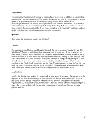 64
Application:
Because our mechanism is not running on electrical power, we need an addition in order to help
maintain the wind turbines position. The locking device that has been developed could be a great
option to help with this problem. With an expert programmer, wirer, and sufficient
meteorological devices, the locking device presented could be a real possibility. The position of
the wind turbine is the most important part of energy-harvesting. If the wind turbine is not in a
good position, the energy gathered will not even come close to its potential. Therefore a locking
device is definitely the most important aspect of our mechanism.
Question:
How would the mechanism sense wind direction?
Answer:
The mechanism would sense wind direction through the use of an already created device. The
WindSonic™ Sensor is a wind vane that measures wind direction only. It can be attached to
many surfaces using a sensor mounting kit. Therefore it can easily be mounted near or on top of
the wind turbine, in an area where the wind will not be redirected leading to false readings. The
wind sensor works with four ultrasonic transducers arranged as two pairs at right angles to each
other. Each pair is used to measure the component of the wind in the direction between the
transducers: the North-South component and the East-West component. In order to find the wind
angle the components are combined. The wind angle is equivalent to the arctangent of the East-
West component divided by the North-South component. (Gill Instruments, 2011)
Application:
In order for the designed locking device to work, a wind sensor is necessary. We do not have the
expertise in the field of meteorology in order to create the device; therefore we have to use a
previously created device. The sensor determines wind direction through the use of simple
trigonometry. As mentioned earlier, the position of the wind turbine is the most important part of
energy-harvesting, and this sole device is the powerhouse of identifying the wind turbines
optimal position.
 