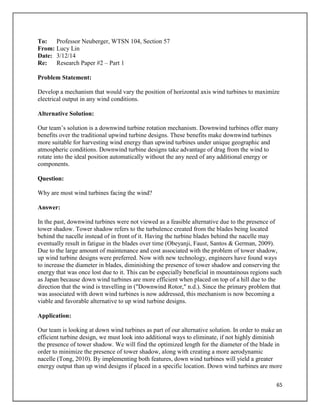 65
To: Professor Neuberger, WTSN 104, Section 57
From: Lucy Lin
Date: 3/12/14
Re: Research Paper #2 – Part 1
Problem Statement:
Develop a mechanism that would vary the position of horizontal axis wind turbines to maximize
electrical output in any wind conditions.
Alternative Solution:
Our team’s solution is a downwind turbine rotation mechanism. Downwind turbines offer many
benefits over the traditional upwind turbine designs. These benefits make downwind turbines
more suitable for harvesting wind energy than upwind turbines under unique geographic and
atmospheric conditions. Downwind turbine designs take advantage of drag from the wind to
rotate into the ideal position automatically without the any need of any additional energy or
components.
Question:
Why are most wind turbines facing the wind?
Answer:
In the past, downwind turbines were not viewed as a feasible alternative due to the presence of
tower shadow. Tower shadow refers to the turbulence created from the blades being located
behind the nacelle instead of in front of it. Having the turbine blades behind the nacelle may
eventually result in fatigue in the blades over time (Obeyanji, Faust, Santos & German, 2009).
Due to the large amount of maintenance and cost associated with the problem of tower shadow,
up wind turbine designs were preferred. Now with new technology, engineers have found ways
to increase the diameter in blades, diminishing the presence of tower shadow and conserving the
energy that was once lost due to it. This can be especially beneficial in mountainous regions such
as Japan because down wind turbines are more efficient when placed on top of a hill due to the
direction that the wind is travelling in ("Downwind Rotor," n.d.). Since the primary problem that
was associated with down wind turbines is now addressed, this mechanism is now becoming a
viable and favorable alternative to up wind turbine designs.
Application:
Our team is looking at down wind turbines as part of our alternative solution. In order to make an
efficient turbine design, we must look into additional ways to eliminate, if not highly diminish
the presence of tower shadow. We will find the optimized length for the diameter of the blade in
order to minimize the presence of tower shadow, along with creating a more aerodynamic
nacelle (Tong, 2010). By implementing both features, down wind turbines will yield a greater
energy output than up wind designs if placed in a specific location. Down wind turbines are more
 