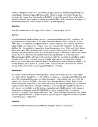 66
effective when placed on a hill or a mountainous region due to the wind striking the blade in a
perpendicular manner, as opposed to in a parallel manner in an up wind turbine design, thus
increasing the energy yield (Matsunobu et al., 2009). Even on flat ground, down wind turbines
generate almost the same amount of energy as up wind turbines which means that it is as good, if
not better than up wind turbine designs in terms of generating energy.
Question:
How does wind behave at the height of the turbine? Is wind gusty or random?
Answer:
At higher altitudes, wind conditions are more consistent and easier to predict. In addition, the
speed of the wind also increases as the height increases (Obeyanji, Faust, Santos & German,
2009). This is an important concept to note as it explains why most wind turbines are built at
higher heights. According to the velocity-cubed law, when all other parameters are the same,
doubling the velocity in turns creates three times the amount of power (Obeyanji, Faust, Santos
& German, 2009). This means that with a greater amount of wind speed, the available power
generated is significantly increased. Also, wind flowing uphill is beneficial to down wind turbine
designs due to the direction in which the wind is striking the blades as mentioned earlier
(Matsunobu et al., 2009). Although wind conditions, are for the most part, predictable at higher
altitudes, in the case of very high winds or irregular wind patterns, the application of using a
down wind turbine design will allow the load of the wind to be transferred from the blades to the
tower (Obeyanji, Faust, Santos & German, 2009). This decreases the reliance on the structure,
making it safer but may also cause fatigue to the blades over time.
Application:
Our team’s design must address the fatigue that a downwind turbine causes the blades of the
wind turbine. Even though this is a vital problem to address, it is also important to keep note that
one of the benefits of having a down wind turbine design is that it relieves the stress from the
tower by directing it to the blades (Obeyanji, Faust, Santos & German, 2009). Thus, in each
design, at least one component of the turbine is receiving the pressure generated by the wind in a
negative manner. In addition, although wind speeds are faster at greater height which results in
more power, one must also note that having a structure at such heights comes with a change in
temperature, an increased possibility of liabilities, a rise in costs and higher exposure to
turbulence (Obeyanji, Faust, Santos & German, 2009). Thus, it is important that our team will to
make the right adjustments to make sure that an increase in power output would not sacrifice the
overall efficiency of the turbine.
Question:
Would the turbine be naturally inclined to turn if the yaw drive was frictionless?
 
