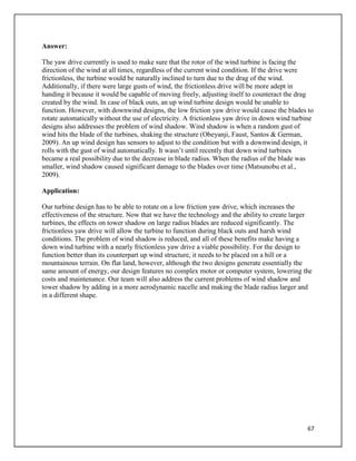 67
Answer:
The yaw drive currently is used to make sure that the rotor of the wind turbine is facing the
direction of the wind at all times, regardless of the current wind condition. If the drive were
frictionless, the turbine would be naturally inclined to turn due to the drag of the wind.
Additionally, if there were large gusts of wind, the frictionless drive will be more adept in
handing it because it would be capable of moving freely, adjusting itself to counteract the drag
created by the wind. In case of black outs, an up wind turbine design would be unable to
function. However, with downwind designs, the low friction yaw drive would cause the blades to
rotate automatically without the use of electricity. A frictionless yaw drive in down wind turbine
designs also addresses the problem of wind shadow. Wind shadow is when a random gust of
wind hits the blade of the turbines, shaking the structure (Obeyanji, Faust, Santos & German,
2009). An up wind design has sensors to adjust to the condition but with a downwind design, it
rolls with the gust of wind automatically. It wasn’t until recently that down wind turbines
became a real possibility due to the decrease in blade radius. When the radius of the blade was
smaller, wind shadow caused significant damage to the blades over time (Matsunobu et al.,
2009).
Application:
Our turbine design has to be able to rotate on a low friction yaw drive, which increases the
effectiveness of the structure. Now that we have the technology and the ability to create larger
turbines, the effects on tower shadow on large radius blades are reduced significantly. The
frictionless yaw drive will allow the turbine to function during black outs and harsh wind
conditions. The problem of wind shadow is reduced, and all of these benefits make having a
down wind turbine with a nearly frictionless yaw drive a viable possibility. For the design to
function better than its counterpart up wind structure, it needs to be placed on a hill or a
mountainous terrain. On flat land, however, although the two designs generate essentially the
same amount of energy, our design features no complex motor or computer system, lowering the
costs and maintenance. Our team will also address the current problems of wind shadow and
tower shadow by adding in a more aerodynamic nacelle and making the blade radius larger and
in a different shape.
 