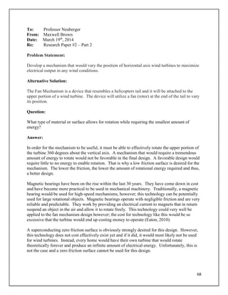 68
To: Professor Neuberger
From: Maxwell Brown
Date: March 19th
, 2014
Re: Research Paper #2 – Part 2
Problem Statement:
Develop a mechanism that would vary the position of horizontal axis wind turbines to maximize
electrical output in any wind conditions.
Alternative Solution:
The Fan Mechanism is a device that resembles a helicopters tail and it will be attached to the
upper portion of a wind turbine. The device will utilize a fan (rotor) at the end of the tail to vary
its position.
Question:
What type of material or surface allows for rotation while requiring the smallest amount of
energy?
Answer:
In order for the mechanism to be useful, it must be able to effectively rotate the upper portion of
the turbine 360 degrees about the vertical axis. A mechanism that would require a tremendous
amount of energy to rotate would not be favorable in the final design. A favorable design would
require little to no energy to enable rotation. That is why a low friction surface is desired for the
mechanism. The lower the friction, the lower the amount of rotational energy required and thus,
a better design.
Magnetic bearings have been on the rise within the last 30 years. They have come down in cost
and have become more practical to be used in mechanical machinery. Traditionally, a magnetic
bearing would be used for high-speed mechanisms, however; this technology can be potentially
used for large rotational objects. Magnetic bearings operate with negligible friction and are very
reliable and predictable. They work by providing an electrical current to magnets that in return
suspend an object in the air and allow it to rotate freely. This technology could very well be
applied to the fan mechanism design however; the cost for technology like this would be so
excessive that the turbine would end up costing money to operate (Eaton, 2010).
A superconducting zero friction surface is obviously strongly desired for this design. However,
this technology does not cost effectively exist yet and if it did, it would most likely not be used
for wind turbines. Instead, every home would have their own turbine that would rotate
theoretically forever and produce an infinite amount of electrical energy. Unfortunately, this is
not the case and a zero friction surface cannot be used for this design.
 