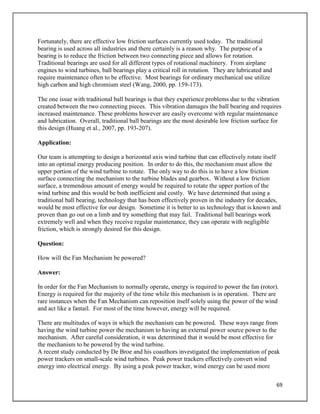 69
Fortunately, there are effective low friction surfaces currently used today. The traditional
bearing is used across all industries and there certainly is a reason why. The purpose of a
bearing is to reduce the friction between two connecting piece and allows for rotation.
Traditional bearings are used for all different types of rotational machinery. From airplane
engines to wind turbines, ball bearings play a critical roll in rotation. They are lubricated and
require maintenance often to be effective. Most bearings for ordinary mechanical use utilize
high carbon and high chromium steel (Wang, 2000, pp. 159-173).
The one issue with traditional ball bearings is that they experience problems due to the vibration
created between the two connecting pieces. This vibration damages the ball bearing and requires
increased maintenance. These problems however are easily overcome with regular maintenance
and lubrication. Overall, traditional ball bearings are the most desirable low friction surface for
this design (Huang et al., 2007, pp. 193-207).
Application:
Our team is attempting to design a horizontal axis wind turbine that can effectively rotate itself
into an optimal energy producing position. In order to do this, the mechanism must allow the
upper portion of the wind turbine to rotate. The only way to do this is to have a low friction
surface connecting the mechanism to the turbine blades and gearbox. Without a low friction
surface, a tremendous amount of energy would be required to rotate the upper portion of the
wind turbine and this would be both inefficient and costly. We have determined that using a
traditional ball bearing, technology that has been effectively proven in the industry for decades,
would be most effective for our design. Sometime it is better to us technology that is known and
proven than go out on a limb and try something that may fail. Traditional ball bearings work
extremely well and when they receive regular maintenance, they can operate with negligible
friction, which is strongly desired for this design.
Question:
How will the Fan Mechanism be powered?
Answer:
In order for the Fan Mechanism to normally operate, energy is required to power the fan (rotor).
Energy is required for the majority of the time while this mechanism is in operation. There are
rare instances when the Fan Mechanism can reposition itself solely using the power of the wind
and act like a fantail. For most of the time however, energy will be required.
There are multitudes of ways in which the mechanism can be powered. These ways range from
having the wind turbine power the mechanism to having an external power source power to the
mechanism. After careful consideration, it was determined that it would be most effective for
the mechanism to be powered by the wind turbine.
A recent study conducted by De Broe and his coauthors investigated the implementation of peak
power trackers on small-scale wind turbines. Peak power trackers effectively convert wind
energy into electrical energy. By using a peak power tracker, wind energy can be used more
 