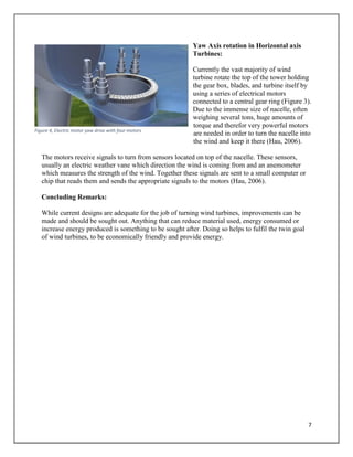 7
Yaw Axis rotation in Horizontal axis
Turbines:
Currently the vast majority of wind
turbine rotate the top of the tower holding
the gear box, blades, and turbine itself by
using a series of electrical motors
connected to a central gear ring (Figure 3).
Due to the immense size of nacelle, often
weighing several tons, huge amounts of
torque and therefor very powerful motors
are needed in order to turn the nacelle into
the wind and keep it there (Hau, 2006).
The motors receive signals to turn from sensors located on top of the nacelle. These sensors,
usually an electric weather vane which direction the wind is coming from and an anemometer
which measures the strength of the wind. Together these signals are sent to a small computer or
chip that reads them and sends the appropriate signals to the motors (Hau, 2006).
Concluding Remarks:
While current designs are adequate for the job of turning wind turbines, improvements can be
made and should be sought out. Anything that can reduce material used, energy consumed or
increase energy produced is something to be sought after. Doing so helps to fulfil the twin goal
of wind turbines, to be economically friendly and provide energy.
Figure 4, Electric motor yaw drive with four motors
 
