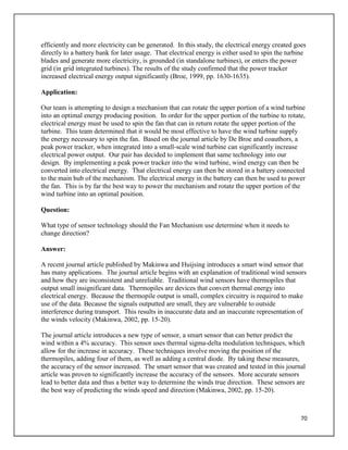 70
efficiently and more electricity can be generated. In this study, the electrical energy created goes
directly to a battery bank for later usage. That electrical energy is either used to spin the turbine
blades and generate more electricity, is grounded (in standalone turbines), or enters the power
grid (in grid integrated turbines). The results of the study confirmed that the power tracker
increased electrical energy output significantly (Broe, 1999, pp. 1630-1635).
Application:
Our team is attempting to design a mechanism that can rotate the upper portion of a wind turbine
into an optimal energy producing position. In order for the upper portion of the turbine to rotate,
electrical energy must be used to spin the fan that can in return rotate the upper portion of the
turbine. This team determined that it would be most effective to have the wind turbine supply
the energy necessary to spin the fan. Based on the journal article by De Broe and coauthors, a
peak power tracker, when integrated into a small-scale wind turbine can significantly increase
electrical power output. Our pair has decided to implement that same technology into our
design. By implementing a peak power tracker into the wind turbine, wind energy can then be
converted into electrical energy. That electrical energy can then be stored in a battery connected
to the main hub of the mechanism. The electrical energy in the battery can then be used to power
the fan. This is by far the best way to power the mechanism and rotate the upper portion of the
wind turbine into an optimal position.
Question:
What type of sensor technology should the Fan Mechanism use determine when it needs to
change direction?
Answer:
A recent journal article published by Makinwa and Huijsing introduces a smart wind sensor that
has many applications. The journal article begins with an explanation of traditional wind sensors
and how they are inconsistent and unreliable. Traditional wind sensors have thermopiles that
output small insignificant data. Thermopiles are devices that convert thermal energy into
electrical energy. Because the thermopile output is small, complex circuitry is required to make
use of the data. Because the signals outputted are small, they are vulnerable to outside
interference during transport. This results in inaccurate data and an inaccurate representation of
the winds velocity (Makinwa, 2002, pp. 15-20).
The journal article introduces a new type of sensor, a smart sensor that can better predict the
wind within a 4% accuracy. This sensor uses thermal sigma-delta modulation techniques, which
allow for the increase in accuracy. These techniques involve moving the position of the
thermopiles, adding four of them, as well as adding a central diode. By taking these measures,
the accuracy of the sensor increased. The smart sensor that was created and tested in this journal
article was proven to significantly increase the accuracy of the sensors. More accurate sensors
lead to better data and thus a better way to determine the winds true direction. These sensors are
the best way of predicting the winds speed and direction (Makinwa, 2002, pp. 15-20).
 