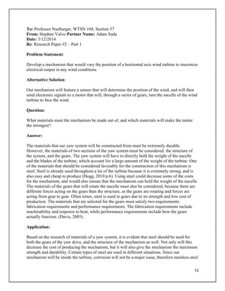 72
To: Professor Nueburger, WTSN 104, Section 57
From: Stephen Valvo Partner Name: Adam Suda
Date: 3/12/2014
Re: Research Paper #2 – Part 1
Problem Statement:
Develop a mechanism that would vary the position of a horizontal axis wind turbine to maximize
electrical output in any wind conditions
Alternative Solution:
Our mechanism will feature a sensor that will determine the position of the wind, and will then
send electronic signals to a motor that will, through a series of gears, turn the nacelle of the wind
turbine to face the wind.
Question:
What materials must the mechanism be made out of, and which materials will make the motor
the strongest?
Answer:
The materials that our yaw system will be constructed from must be extremely durable.
However, the materials of two sections of the yaw system must be considered: the structure of
the system, and the gears. The yaw system will have to directly hold the weight of the nacelle
and the blades of the turbine, which account for a large amount of the weight of the turbine. One
of the materials that should be considered favorably for the construction of this mechanism is
steel. Steel is already used throughout a lot of the turbine because it is extremely strong, and is
also easy and cheap to produce (Hogg, 2010 p.6). Using steel could decrease some of the costs
for the mechanism, and would also ensure that the mechanism can hold the weight of the nacelle.
The materials of the gears that will rotate the nacelle must also be considered, because there are
different forces acting on the gears than the structure, as the gears are rotating and forces are
acting from gear to gear. Often times, steel is used in gears due to its strength and low cost of
production. The materials that are selected for the gears must satisfy two requirements:
fabrication requirements and performance requirements. The fabrication requirements include
machinability and response to heat, while performance requirements include how the gears
actually function. (Davis, 2005).
Application:
Based on the research of materials of a yaw system, it is evident that steel should be used for
both the gears of the yaw drive, and the structure of the mechanism as well. Not only will this
decrease the cost of producing the mechanism, but it will also give the mechanism the maximum
strength and durability. Certain types of steel are used in different situations. Since our
mechanism will be inside the turbine, corrosion will not be a major issue, therefore stainless steel
 