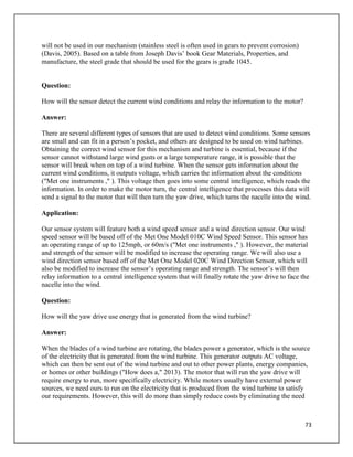 73
will not be used in our mechanism (stainless steel is often used in gears to prevent corrosion)
(Davis, 2005). Based on a table from Joseph Davis’ book Gear Materials, Properties, and
manufacture, the steel grade that should be used for the gears is grade 1045.
Question:
How will the sensor detect the current wind conditions and relay the information to the motor?
Answer:
There are several different types of sensors that are used to detect wind conditions. Some sensors
are small and can fit in a person’s pocket, and others are designed to be used on wind turbines.
Obtaining the correct wind sensor for this mechanism and turbine is essential, because if the
sensor cannot withstand large wind gusts or a large temperature range, it is possible that the
sensor will break when on top of a wind turbine. When the sensor gets information about the
current wind conditions, it outputs voltage, which carries the information about the conditions
("Met one instruments ," ). This voltage then goes into some central intelligence, which reads the
information. In order to make the motor turn, the central intelligence that processes this data will
send a signal to the motor that will then turn the yaw drive, which turns the nacelle into the wind.
Application:
Our sensor system will feature both a wind speed sensor and a wind direction sensor. Our wind
speed sensor will be based off of the Met One Model 010C Wind Speed Sensor. This sensor has
an operating range of up to 125mph, or 60m/s ("Met one instruments ," ). However, the material
and strength of the sensor will be modified to increase the operating range. We will also use a
wind direction sensor based off of the Met One Model 020C Wind Direction Sensor, which will
also be modified to increase the sensor’s operating range and strength. The sensor’s will then
relay information to a central intelligence system that will finally rotate the yaw drive to face the
nacelle into the wind.
Question:
How will the yaw drive use energy that is generated from the wind turbine?
Answer:
When the blades of a wind turbine are rotating, the blades power a generator, which is the source
of the electricity that is generated from the wind turbine. This generator outputs AC voltage,
which can then be sent out of the wind turbine and out to other power plants, energy companies,
or homes or other buildings ("How does a," 2013). The motor that will run the yaw drive will
require energy to run, more specifically electricity. While motors usually have external power
sources, we need ours to run on the electricity that is produced from the wind turbine to satisfy
our requirements. However, this will do more than simply reduce costs by eliminating the need
 