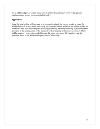 74
for an additional power source. Since we will be recycling energy, we will be designing a
mechanism that is more environmentally friendly.
Application:
Since the wind turbine will not need to be constantly rotated, the energy needed to rotate the
wind turbine will be very small, especially since our mechanism will allow the turbine to face the
wind at all time, so it will always be producing electricity. After the electricity is produced in the
generator in the nacelle, some of the electricity will go directly to the motor to power it. There
will be no energy conversion needed because the motor can run on AC electricity, and the
generator that is in the wind turbine generates AC electricity.
 