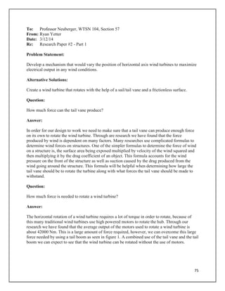 75
To: Professor Neuberger, WTSN 104, Section 57
From: Ryan Yetter
Date: 3/12/14
Re: Research Paper #2 - Part 1
Problem Statement:
Develop a mechanism that would vary the position of horizontal axis wind turbines to maximize
electrical output in any wind conditions.
Alternative Solutions:
Create a wind turbine that rotates with the help of a sail/tail vane and a frictionless surface.
Question:
How much force can the tail vane produce?
Answer:
In order for our design to work we need to make sure that a tail vane can produce enough force
on its own to rotate the wind turbine. Through are research we have found that the force
produced by wind is dependent on many factors. Many researches use complicated formulas to
determine wind forces on structures. One of the simpler formulas to determine the force of wind
on a structure is, the surface area being exposed multiplied by velocity of the wind squared and
then multiplying it by the drag coefficient of an object. This formula accounts for the wind
pressure on the front of the structure as well as suction caused by the drag produced from the
wind going around the structure. This formula will be helpful when determining how large the
tail vane should be to rotate the turbine along with what forces the tail vane should be made to
withstand.
Question:
How much force is needed to rotate a wind turbine?
Answer:
The horizontal rotation of a wind turbine requires a lot of torque in order to rotate, because of
this many traditional wind turbines use high powered motors to rotate the hub. Through our
research we have found that the average output of the motors used to rotate a wind turbine is
about 42000 Nm. This is a large amount of force required, however, we can overcome this large
force needed by using a tail boom as seen in figure 1. A combined use of the tail vane and the tail
boom we can expect to see that the wind turbine can be rotated without the use of motors.
 