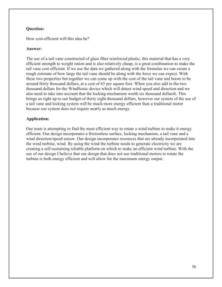 76
Question:
How cost-efficient will this idea be?
Answer:
The use of a tail vane constructed of glass fiber reinforced plastic, this material that has a very
efficient strength to weight ration and is also relatively cheap, is a great combination to make the
tail vane cost efficient. If we use the data we gathered along with the formulas we can create a
rough estimate of how large the tail vane should be along with the force we can expect. With
these two properties but together we can come up with the cost of the tail vane and boom to be
around thirty thousand dollars, at a cost of 65 per square foot. When you also add in the two
thousand dollars for the WindSonic device which will detect wind speed and direction and we
also need to take into account that the locking mechanism worth six thousand dollarsb. This
brings us right up to our budget of thirty eight thousand dollars, however our system of the use of
a tail vane and locking system will be much more energy efficient than a traditional motor
because our system does not require nearly as much energy.
Application:
Our team is attempting to find the most efficient way to rotate a wind turbine to make it energy
efficient. Our design incorporates a frictionless surface, locking mechanism, a tail vane and a
wind direction/speed sensor. Our design incorporates resources that are already incorporated into
the wind turbine, wind. By using the wind the turbine needs to generate electricity we are
creating a self-sustaining reliable platform on which to make an efficient wind turbine. With the
use of our design I believe that our design that does not use traditional motors to rotate the
turbine is both energy efficient and will allow for the maximum energy output.
 