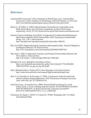 77
References
American Bird Conservancy’s Policy Statement on Wind Energy. (n.d.). American Bird
Conservancy’s Policy Statement on Wind Energy. Retrieved February 12, 2014, from
http://www.abcbirds.org/abcprograms/policy/collisions/wind_policy.html.
Benini, E., & Toffolo, A. (2002). Optimal design of horizontal-axis wind turbines using
blade-element theory and evolutionary computation. Journal of Solar Energy
Engineering, 124 (4), 357-363. Retrieved from zp3xh7ca4f.scholar.serialssolutions.com.
Besnard, Francois, & Bertling, Lina (2010). An Approach for Condition-Based Maintenance
Optimization Applied to Wind Turbine Blades. IEEE Transactions on Substainable
Energy, Vol. 1, No. 2. Retrieved from
http://ieeexplore.ieee.org/stamp/stamp.jsp?tp=&arnumber=5466162.
Bica, Ioan (2003). Magnetorheological suspension electromagnetic brake. Journal of Magnetism
and Magnetic Materials 270. Retrieved from:
http://www.sciencedirect.com/science/article/pii/S0304885303007169.
Blau, Peter J. (2001). Compositions, Functions, and Testing of Friction Brake Materials And
Their Additives. Retrieved from:
http://web.ornl.gov/~webworks/cppr/y2001/rpt/110463.pdf.
Bonfiglioli, W. (n.d.). Bonfiglioli wind. Retrieved from
http://www.bonfiglioli.com/media/filer_public/16/4c/164c8e41-7732-4698-80f1-
7d6bb31d1870/br_cat_agl_int_eng_r00_0.pdf.
Brain, Marshall & Harris, William (2011). How Helicopters work. Retrieved from:
http://science.howstuffworks.com/transport/flight/modern/helicopter4.htm.
Broe, A. D., Drouilhet, S., & Gevorgian, V. (1999). A peak power tracker for small wind
turbines in battery charging applications. IEEE Transactions on Energy Conversion,
14(4), 1630-1635. doi: 10.1109/60.815116.
Chia Chen Ciang. , & Jung-Ryul Lee, (2008). Structural health monitoring for a wind
turbine system: a review of damage detection methods. M EASUREMENT SCIENCE
AND TECHNOLOGY, 19, Retrieved from http://iopscience.iop.org/0957-
0233/19/12/122001/pdf/0957-0233_19_12_122001.pdf.
Christensen, M., Budtz, L. (2010). U.S. Patent No. 793964. Washington, DC: U.S. Patent
and Trademark Office.
 