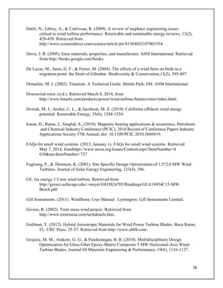 78
Dalili, N., Edrisy, A., & Carriveau, R. (2009). A review of surphace engineering issues
critical to wind turbine performance. Renewable and sustainable energy reviews, 13(2),
428-438. Retrieved from
http://www.sciencedirect.com/science/article/pii/S1364032107001554.
Davis, J. R. (2005). Gear materials, properties, and manufacture. ASM International. Retrieved
from http://books.google.com/books.
De Lucas, M., Janss, G. F., & Ferrer, M. (2004). The effects of a wind farm on birds in a
migration point: the Strait of Gibraltar. Biodiversity & Conservation,13(2), 395-407.
Donachie, M. J. (2002). Titanium: A Technical Guide. Metals Park, OH: ASM International.
Downwind rotor. (n.d.). Retrieved March 8, 2014, from
http://www.hitachi.com/products/power/wind-turbine/feature/rotor/index.html.
Dvorak, M. J., Archer, C. L., & Jacobson, M. Z. (2010). California offshore wind energy
potential. Renewable Energy, 35(6), 1244-1254.
Eaton, D., Rama, J., Singhal, S., (2010). Magnetic bearing applications & economics, Petroleum
and Chemical Industry Conference (PCIC), 2010 Record of Conference Papers Industry
Applications Society 57th Annual, doi: 10.1109/PCIC.2010.5666819.
FAQs for small wind systems. (2013, January 1). FAQs for small wind systems. Retrieved
May 7, 2014, fromhttps://www.awea.org/Issues/Content.aspx?ItemNumber=4
638&navItemNumber=727
Fuglsang, P., & Thomsen, K. (2001). Site-Specific Design Optimization of 1.5?2.0 MW Wind
Turbines. Journal of Solar Energy Engineering, 123(4), 296.
GE. Ge energy 1.5 mw wind turbine. Retrieved from
http://geosci.uchicago.edu/~moyer/GEOS24705/Readings/GEA14954C15-MW-
Broch.pdf.
Gill Instruments. (2011). WindSonic User Manual . Lymington: Gill Instruments Limited.
Givens, B. (2002). Trent mesa wind project. Retrieved from
http://www.trentmesa.com/techdetails.htm.
Golfman, Y. (2012). Hybrid Anisotropic Materials for Wind Power Turbine Blades. Boca Raton,
FL: CRC Press. 55-57. Retrieved from http://www.eblib.com.
Grujicic, M. M., Arakere, G. G., & Pandurangan, B. B. (2010). Multidisciplinary Design
Optimization for Glass-Fiber Epoxy-Matrix Composite 5 MW Horizontal-Axis Wind-
Turbine Blades. Journal Of Materials Engineering & Performance, 19(8), 1116-1127.
 