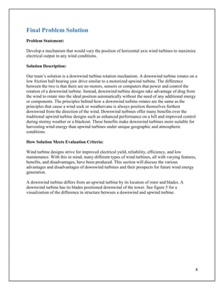 8
Final Problem Solution
Problem Statement:
Develop a mechanism that would vary the position of horizontal axis wind turbines to maximize
electrical output in any wind conditions.
Solution Description:
Our team’s solution is a downwind turbine rotation mechanism. A downwind turbine rotates on a
low friction ball bearing yaw drive similar to a motorized upwind turbine. The difference
between the two is that there are no motors, sensors or computers that power and control the
rotation of a downwind turbine. Instead, downwind turbine designs take advantage of drag from
the wind to rotate into the ideal position automatically without the need of any additional energy
or components. The principles behind how a downwind turbine rotates are the same as the
principles that cause a wind sock or weathervane is always position themselves furthest
downwind from the direction of the wind. Downwind turbines offer many benefits over the
traditional upwind turbine designs such as enhanced performance on a hill and improved control
during stormy weather or a blackout. These benefits make downwind turbines more suitable for
harvesting wind energy than upwind turbines under unique geographic and atmospheric
conditions.
How Solution Meets Evaluation Criteria:
Wind turbine designs strive for improved electrical yield, reliability, efficiency, and low
maintenance. With this in mind, many different types of wind turbines, all with varying features,
benefits, and disadvantages, have been produced. This section will discuss the various
advantages and disadvantages of downwind turbines and their prospects for future wind energy
generation.
A downwind turbine differs from an upwind turbine by its location of rotor and blades. A
downwind turbine has its blades positioned downwind of the tower. See figure 5 for a
visualization of the difference in structure between a downwind and upwind turbine.
 