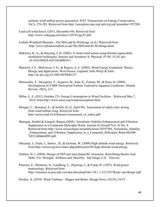80
estimate wind turbine power generation. IEEE Transactions on Energy Conservation,
16(3), 276-282. Retrieved from http://ieeexplore.ieee.org/xpls/icp.jsp?arnumber=937208.
Load cell wind forces. (2011, December 04). Retrieved from
http://www.vishaypg.com/docs/11874/vpg-07.pdf.
Lytham Windmill Museum - The Mill and Its Workings. (n.d.). Retrieved from
http://www.lythamwindmill.co.uk/The-Mill-and-Its-Workings.html.
Makinwa, K. A., & Huijsing, J. H. (2002). A smart wind sensor using thermal sigma-delta
modulation techniques. Sensors and Actuators A: Physical, 97-98, 15-20. doi:
10.1016/S0924-4247(02)00034-1.
Manwell, J. F., McGowan, J. G., & Rogers, A. L. (2002). Wind Energy Explained: Theory,
Design and Application. West Sussex, England: John Wiley & Sons.
http://dx.doi.org/10.1002/0470846127.
Matsunobu, T., Hasegawa, T., Isogawa, M., Sato, K., Futami, M., & Kato, H. (2009).
Development of 2-MW Downwind Turbine Tailored to Japanese Conditions. Hitachi
Review, 58(5), 213.
Miller, L. E. (2012, October 27). Energy Consumption in Wind Facilities. . Retrieved May 7,
2014, from http://www.aweo.org/windconsumption.html
Morgan, C., Bossanyi, E., & Seifert, H. (2, April 98). Assessment of safety risks arising
from wind turbine icing. Retrieved from
http://arcticwind.vtt.fi/boreasiv/assessment_of_safety.pdf.
Murugan, Senthil & Ganguli, Ranjan (2005). Aeroelastic Stability Enhancement and Vibration
Suppression in a Composite Helicopter Rotor. Journal of Aircraft Vol. 42 No. 4.
Retrieved from:http://www.researchgate.net/publication/28597588_Aeroelastic_Stability
_Enhancement_and_Vibration_Suppression_in_a_Composite_Helicopter_Rotor/file/60b
7d521eb0de64f85.pdf.
Obeyanji, J., Faust, J., Santos , D., & German, W. (2009).High altitude wind energy. Retrieved
from http://aweia.org/new/index.php/publication/49-high-altitude-wind-energy.
Oehlers, D. J. (2004). Design of FRP and steel plated RC structures: Retrofitting Beams And
Slabs For Strength, Stiffness and Ductility. San Diego, CA: Elsevier.
Petersen, E., Mortense, N., Landberg, L., Hojstrup, J., & Frank, H. (1997). Wind power
meteorology. Retrieved from
http://citeseerx.ist.psu.edu/viewdoc/download?doi=10.1.1.123.5357&rep=rep1&type=pdf
Presher, A. (2010). Wind Turbines—Bigger and Better. Design News, 65(10), 54-57.
 