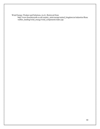82
Wind Energy: Product and Solutions. (n.d.). Retrieved from
http://www.boschrexroth.co.uk/country_units/europe/united_kingdom/en/industries/Rene
wables_landing/wind_energy/wind_components/index.jsp.
 