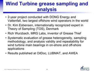 16© 2011 Maintenance Reliability Group, LLC. All rights reserved.
Wind Turbine grease sampling and
analysis
• 2-year project conducted with DONG Energy and
Vattenfall, two largest offshore wind operators in the world
• Dr. Kim Esbensen, internationally recognized expert in
Theory of Sampling (TOS), Denmark
• Rich Wurzbach, MRG Labs, inventor of Grease Thief
• Systematic evaluation of grease heterogeneity, sampling
methodology, and analysis validity and repeatability for
wind turbine main bearings in on-shore and off-shore
applications
• Results published at OilDoc, LUBMAT, and AWEA
 
