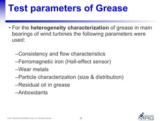 18© 2011 Maintenance Reliability Group, LLC. All rights reserved.
Test parameters of Grease
• For the heterogeneity characterization of grease in main
bearings of wind turbines the following parameters were
used:
–Consistency and flow characteristics
–Ferromagnetic iron (Hall-effect sensor)
–Wear metals
–Particle characterization (size & distribution)
–Residual oil in grease
–Antioxidants
 