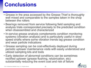 33© 2011 Maintenance Reliability Group, LLC. All rights reserved.
Conclusions
• Grease in the area accessed by the Grease Thief is thoroughly
well mixed and comparable to the samples taken in the shop
between the rollers
• Bearings removed from service following field sampling and
analysis trials corresponded precisely to the predicted condition
when disassembled and characterized
• In-service grease analysis complements condition monitoring
systems (vibration analysis) and is particularly useful in slow-
speed shafts where some vibration trends lag grease condition
and wear particle indications
• Grease sampling can be cost-effectively deployed during
periodic uptower maintenance visits with easily understood and
utilized sampling kits and tools
• Early detection of abnormal conditions can be sometimes
rectified uptower (grease flushing, relubrication, etc)
substantially reducing the event cost and risk of failure
 