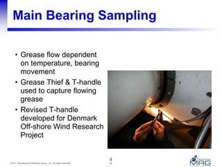 4© 2011 Maintenance Reliability Group, LLC. All rights reserved.
Main Bearing Sampling
• Grease flow dependent
on temperature, bearing
movement
• Grease Thief & T-handle
used to capture flowing
grease
• Revised T-handle
developed for Denmark
Off-shore Wind Research
Project
4
 