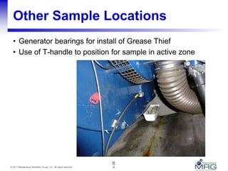 6© 2011 Maintenance Reliability Group, LLC. All rights reserved.
Other Sample Locations
• Generator bearings for install of Grease Thief
• Use of T-handle to position for sample in active zone
6
 