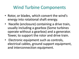 Wind Turbine Components
• Rotor, or blades, which convert the wind's
energy into rotational shaft energy.
• Nacelle (enclosure) containing a drive train,
usually including a gearbox (Some turbines
operate without a gearbox) and a generator.
Tower, to support the rotor and drive train.
• Electronic equipment such as controls,
electrical cables, ground support equipment,
and interconnection equipment.
 