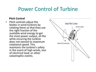 Power Control of Turbine
Pitch Control
• Pitch controls adjust the
blades in wind turbines by
rotating them so that they use
the right fraction of the
available wind energy to get
the most power output, all the
while ensuring the turbine
does not exceed its maximum
rotational speed. This
maintains the turbine’s safety
in the event of high winds, loss
of electrical load, or other
catastrophic events.
 