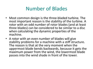 Number of Blades
• Most common design is the three-bladed turbine. The
most important reason is the stability of the turbine. A
rotor with an odd number of rotor blades (and at least
three blades) can be considered to be similar to a disc
when calculating the dynamic properties of the
machine.
• A rotor with an even number of blades will give
stability problems for a machine with a stiff structure.
The reason is that at the very moment when the
uppermost blade bends backwards, because it gets the
maximum power from the wind, the lowermost blade
passes into the wind shade in front of the tower.
 