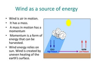 Wind as a source of energy
• Wind is air in motion.
• It has a mass.
• A mass in motion has a
momentum
• Momentum is a form of
energy that can be
harvested.
• Wind energy relies on
sun. Wind is created by
uneven heating of the
earth’s surface.
 