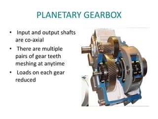PLANETARY GEARBOX
• Input and output shafts
are co-axial
• There are multiple
pairs of gear teeth
meshing at anytime
• Loads on each gear
reduced
 
