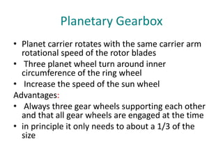 Planetary Gearbox
• Planet carrier rotates with the same carrier arm
rotational speed of the rotor blades
• Three planet wheel turn around inner
circumference of the ring wheel
• Increase the speed of the sun wheel
Advantages:
• Always three gear wheels supporting each other
and that all gear wheels are engaged at the time
• in principle it only needs to about a 1/3 of the
size
 