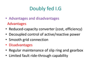 Doubly fed I.G
• Advantages and disadvantages
Advantages
• Reduced-capacity converter (cost, efficiency)
• Decoupled control of active/reactive power
• Smooth grid connection
• Disadvantages
• Regular maintenance of slip ring and gearbox
• Limited fault ride-through capability
 