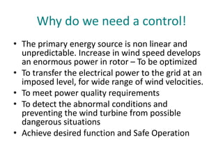 Why do we need a control!
• The primary energy source is non linear and
unpredictable. Increase in wind speed develops
an enormous power in rotor – To be optimized
• To transfer the electrical power to the grid at an
imposed level, for wide range of wind velocities.
• To meet power quality requirements
• To detect the abnormal conditions and
preventing the wind turbine from possible
dangerous situations
• Achieve desired function and Safe Operation
 