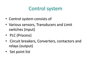 Control system
• Control system consists of
• Various sensors, Transducers and Limit
switches (input)
• PLC (Process)
• Circuit breakers, Converters, contactors and
relays (output)
• Set point list
 