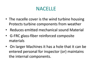 NACELLE
• The nacelle cover is the wind turbine housing
Protects turbine components from weather
• Reduces emitted mechanical sound Material
• G-FRC glass-fiber reinforced composite
materials
• On larger Machines it has a hole that it can be
entered personal for inspector (or) maintains
the internal components.
 