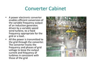 Converter Cabinet
• A power electronic converter
enables efficient conversion of
the variable frequency output
of an induction generator,
driven by a variable speed
wind turbine, to a fixed
frequency appropriate for the
grid or a load..
• All the power is transmitted to
the grid through the converter.
The converter tracks the
frequency and phases of grid
voltage to keep the output
current and frequency of
turbines in consistent with
those of the grid
 