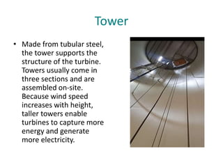 Tower
• Made from tubular steel,
the tower supports the
structure of the turbine.
Towers usually come in
three sections and are
assembled on-site.
Because wind speed
increases with height,
taller towers enable
turbines to capture more
energy and generate
more electricity.
 