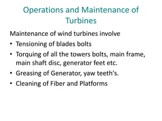 Operations and Maintenance of
Turbines
Maintenance of wind turbines involve
• Tensioning of blades bolts
• Torquing of all the towers bolts, main frame,
main shaft disc, generator feet etc.
• Greasing of Generator, yaw teeth's.
• Cleaning of Fiber and Platforms
 