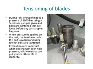 Tensioning of blades
• During Tensioning of Blades a
pressure of 1000 bar using a
Tensioner pump is given and
bolts are tightened that are
loose before any catastrophe
happens.
• When pressure is applied on
the bolt, the tensioner pulls
the bolt upwards and using
ratchet bolts are tightened.
• Precautions are important
when dealing with such high
pressure, a little mistake can
put your or others life in
jeopardy.
 