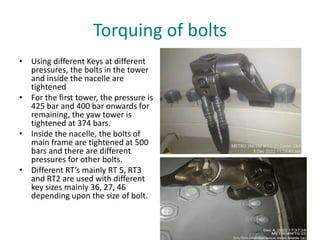 Torquing of bolts
• Using different Keys at different
pressures, the bolts in the tower
and inside the nacelle are
tightened
• For the first tower, the pressure is
425 bar and 400 bar onwards for
remaining, the yaw tower is
tightened at 374 bars.
• Inside the nacelle, the bolts of
main frame are tightened at 500
bars and there are different
pressures for other bolts.
• Different RT’s mainly RT 5, RT3
and RT2 are used with different
key sizes mainly 36, 27, 46
depending upon the size of bolt.
 