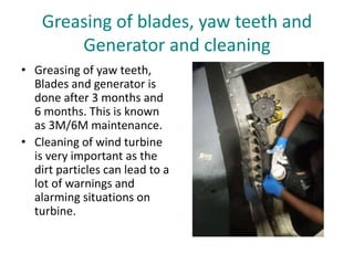 Greasing of blades, yaw teeth and
Generator and cleaning
• Greasing of yaw teeth,
Blades and generator is
done after 3 months and
6 months. This is known
as 3M/6M maintenance.
• Cleaning of wind turbine
is very important as the
dirt particles can lead to a
lot of warnings and
alarming situations on
turbine.
 