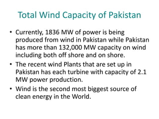 Total Wind Capacity of Pakistan
• Currently, 1836 MW of power is being
produced from wind in Pakistan while Pakistan
has more than 132,000 MW capacity on wind
including both off shore and on shore.
• The recent wind Plants that are set up in
Pakistan has each turbine with capacity of 2.1
MW power production.
• Wind is the second most biggest source of
clean energy in the World.
 