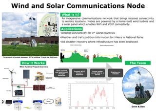 Wind and Solar Communications Node What is it? An inexpensive communications network that brings internet connectivity to remote locations. Nodes are powered by a home-built wind turbine and a solar panel which enables WiFi and VOIP connectivity. Applications ,[object Object]