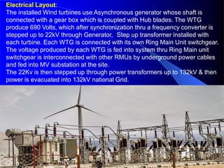 Electrical Layout:
The installed Wind turbines use Asynchronous generator whose shaft is
connected with a gear box which is coupled with Hub blades. The WTG
produce 690 Volts, which after synchronization thru a frequency converter is
stepped up to 22kV through Generator, Step up transformer installed with
each turbine. Each WTG is connected with its own Ring Main Unit switchgear.
The voltage produced by each WTG is fed into system thru Ring Main unit
switchgear is interconnected with other RMUs by underground power cables
and fed into MV substation at the site.
The 22Kv is then stepped up through power transformers up to 132kV & then
power is evacuated into 132kV national Grid.
 