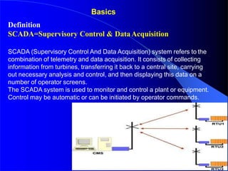 Definition
SCADA=Supervisory Control & DataAcquisition
SCADA (Supervisory Control And Data Acquisition) system refers to the
combination of telemetry and data acquisition. It consists of collecting
information from turbines, transferring it back to a central site, carrying
out necessary analysis and control, and then displaying this data on a
number of operator screens.
The SCADA system is used to monitor and control a plant or equipment.
Control may be automatic or can be initiated by operator commands.
Basics
 