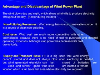 Advantage and Disadvantage of Wind Power Plant
The wind blows day and night, which allows windmills to produce electricity
throughout the day. (Faster during the day)
Non-Polluting Resources : Wind energy has no cost, renewable source. It
is a source of clean non-polluting.
Cost Issue : Wind cost are much more competitive with other
technologies because there is no need of fuel to purchase and minimal
operating expenses. Although wind power has decreased its cost
dramatically.
Supply and Transport Issue : It is a big issue that wind energy
cannot stored and does not always blow when electricity is needed,
but wind generated electricity can be stored ,if batteries are
used , and further good wind sites are located in remote
location which is far from that area where electricity are required.
 