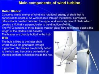 Main components of wind turbine
Rotor Blades:
Converts kinetic energy of wind into rotational energy of shaft that is
connected to nacel le. As wind passes through the blades, a pressure
differential is created between the upper and lower surface of blade which
creates a lift that is perpendicular to the direction of wind.
The WTG consists of three blades madeof glass fibre-reinforced plastic; the
length of the blades is 37.5 meter.
The blades are directly bolted to the hub.
Hub
The hub is fixed to the rotor shaft
which drives the generator through
a gearbox. The blades are directly bolted
to the hub and hence are controlled by
the help of motors installed inside the hub.
 