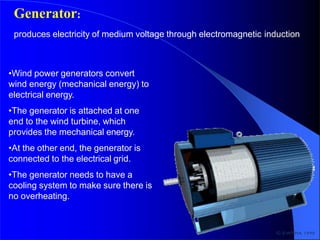 •Wind power generators convert
wind energy (mechanical energy) to
electrical energy.
•The generator is attached at one
end to the wind turbine, which
provides the mechanical energy.
•At the other end, the generator is
connected to the electrical grid.
•The generator needs to have a
cooling system to make sure there is
no overheating.
Generator:
produces electricity of medium voltage through electromagnetic induction
 