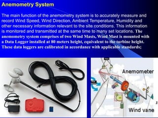 Anemometry System
The main function of the anemometry system is to accurately measure and
record Wind Speed, Wind Direction, Ambient Temperature, Humidity and
other necessary information relevant to the site conditions. This information
is monitored and transmitted at the same time to many set locations. The
anemometry system comprises of two Wind Masts, Wind Mast is mounted with
a Data Logger installed at 80 meters height, equivalent to the turbine height.
These data loggers are calibrated in accordance with applicable standards;
 