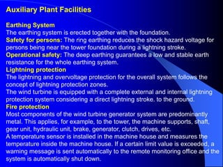 Auxiliary Plant Facilities
Earthing System
The earthing system is erected together with the foundation.
Safety for persons: The ring earthing reduces the shock hazard voltage for
persons being near the tower foundation during a lightning stroke.
Operational safety: The deep earthing guarantees a low and stable earth
resistance for the whole earthing system.
Lightning protection
The lightning and overvoltage protection for the overall system follows the
concept of lightning protection zones.
The wind turbine is equipped with a complete external and internal lightning
protection system considering a direct lightning stroke. to the ground.
Fire protection
Most components of the wind turbine generator system are predominantly
metal. This applies, for example, to the tower, the machine supports, shaft,
gear unit, hydraulic unit, brake, generator, clutch, drives, etc.
A temperature sensor is installed in the machine house and measures the
temperature inside the machine house. If a certain limit value is exceeded, a
warning message is sent automatically to the remote monitoring office and the
system is automatically shut down.
 
